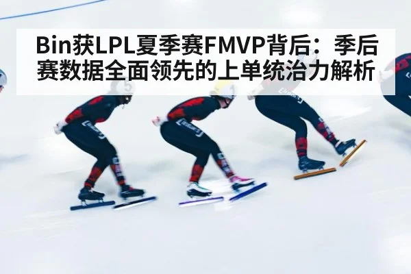 Bin获LPL夏季赛FMVP背后：季后赛数据全面领先的上单统治力解析