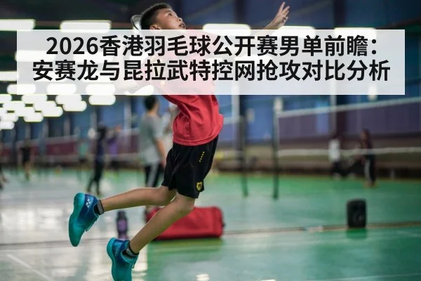 2026香港羽毛球公开赛男单前瞻：安赛龙与昆拉武特控网抢攻对比分析